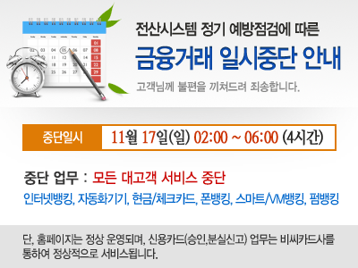 전산시스템 정기 예방점검에 따른 금융거래 일시중단 안내, 중단일시 : 11월 17일 일요일 02:00~06:00(4시간), 중단업무 : 모든 대고객 서비스 중단 인터넷뱅킹, 자동화기기, 현금/체크카드, 폰뱅킹, 스마트/VM뱅킹, 펌뱅킹 단,홈페이지는 정상 운영되며, 신용카드(승인,분실신고) 업무는 비씨카드사를 통하여 정상적으로 서비스 됩니다.